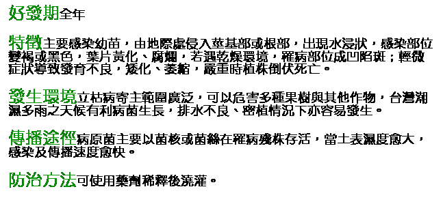 文字方塊: 好發期全年 特徵主要感染幼苗，由地際處侵入莖基部或根部，出現水浸狀，感染部位變褐或黑色，葉片黃化、腐爛，若遇乾燥環境，罹病部位成凹陷斑；輕微症狀導致發育不良，矮化、萎縮，嚴重時植株倒伏死亡。 發生環境立枯病寄主範圍廣泛，可以危害多種果樹與其他作物，台灣潮濕多雨之天候有利病菌生長，排水不良、密植情況下亦容易發生。 傳播途徑病原菌主要以菌核或菌絲在罹病殘株存活，當土表濕度愈大，感染及傳播速度愈快。 防治方法可使用藥劑稀釋後澆灌。       