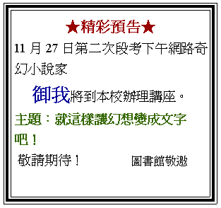 文字方塊: ★精彩預告★ 11月27日第二次段考下午網路奇幻小說家 御我將到本校辦理講座。 主題：就這樣讓幻想變成文字吧！ 敬請期待！              圖書館敬邀 