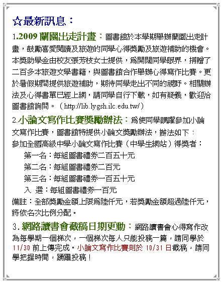 文字方塊: ☆最新訊息： 1.2009蘭園出走計畫：圖書館於本學期舉辦蘭園出走計畫，鼓勵喜愛閱讀及旅遊的同學心得獎勵及旅遊補助的機會。本獎助學金由校友張芳枝女士提供，為開闊同學眼界，捐贈了二百多本旅遊文學書籍，與圖書館合作舉辦心得寫作比賽。更於暑假期間提供旅遊補助，期待同學走出不同的視野。相關辦法及心得書單已經上網，請同學自行下載，如有疑義，歡迎洽圖書館詢問。（http://lib.lygsh.ilc.edu.tw/） 2.小論文寫作比賽獎勵辦法：為使同學踴躍參加小論文寫作比賽，圖書館特提供小論文獎勵辦法，辦法如下： 參加全國高級中學小論文寫作比賽（中學生網站）得獎者： 第一名：每組圖書禮券二百五十元 第二名：每組圖書禮券二百元 第三名：每組圖書禮券一百五十元 入  選：每組圖書禮券一百元 備註：全部獎勵金額上限為陸仟元，若獎勵金額超過陸仟元，將依名次比例分配。 3.網路讀書會截稿日期更動：網路讀書會心得寫作改為每學期一個梯次，一個梯次每人只能投稿一篇，請同學於11/30前上傳完成。小論文寫作比賽則於10/31日截稿，請同學把握時間，踴躍投稿！ 